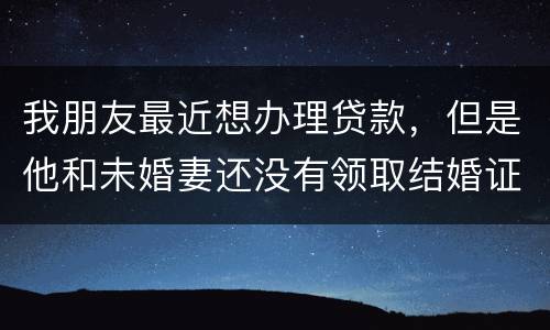 我朋友最近想办理贷款，但是他和未婚妻还没有领取结婚证，没有结婚证能办贷款吗