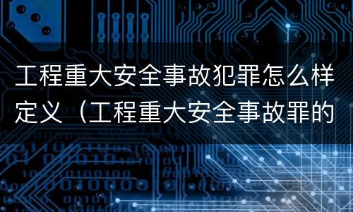 工程重大安全事故犯罪怎么样定义（工程重大安全事故罪的立案标准）