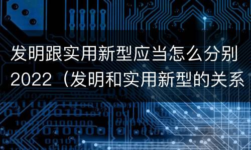 发明跟实用新型应当怎么分别2022（发明和实用新型的关系）