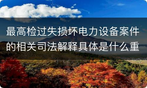 最高检过失损坏电力设备案件的相关司法解释具体是什么重要内容