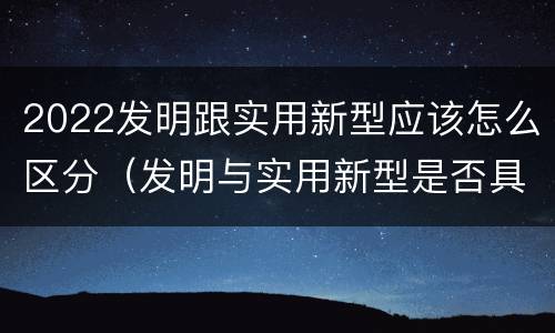 2022发明跟实用新型应该怎么区分（发明与实用新型是否具有实用性）