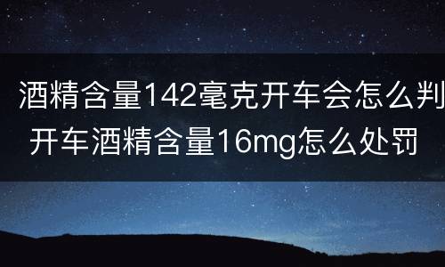 酒精含量142毫克开车会怎么判 开车酒精含量16mg怎么处罚