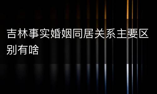 吉林事实婚姻同居关系主要区别有啥