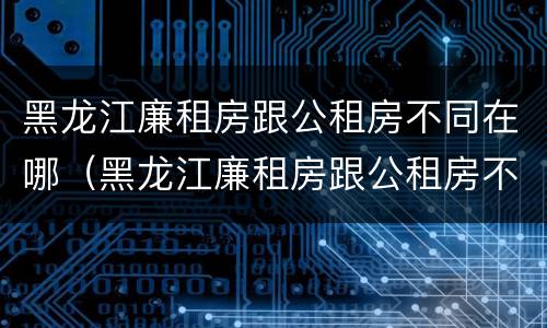 黑龙江廉租房跟公租房不同在哪（黑龙江廉租房跟公租房不同在哪申请）