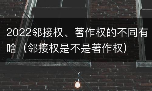 2022邻接权、著作权的不同有啥（邻接权是不是著作权）