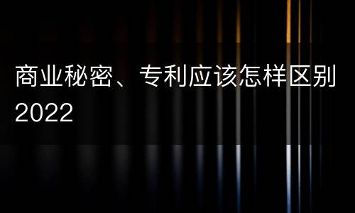 商业秘密、专利应该怎样区别2022