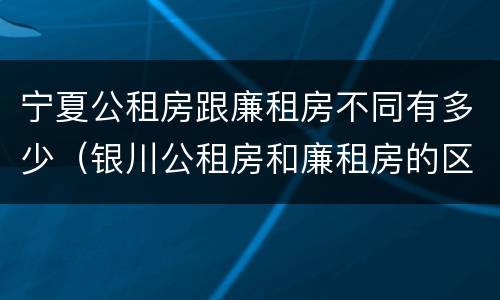 宁夏公租房跟廉租房不同有多少（银川公租房和廉租房的区别）