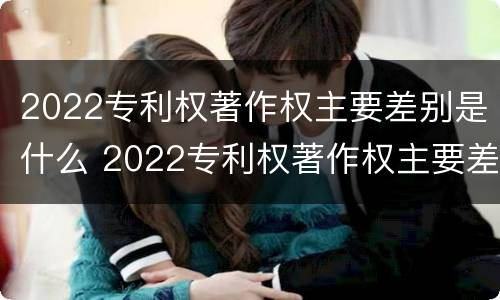 2022专利权著作权主要差别是什么 2022专利权著作权主要差别是什么意思