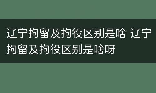 辽宁拘留及拘役区别是啥 辽宁拘留及拘役区别是啥呀