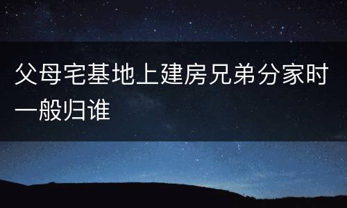 父母宅基地上建房兄弟分家时一般归谁