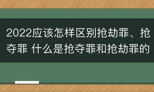 2022应该怎样区别抢劫罪、抢夺罪 什么是抢夺罪和抢劫罪的区别