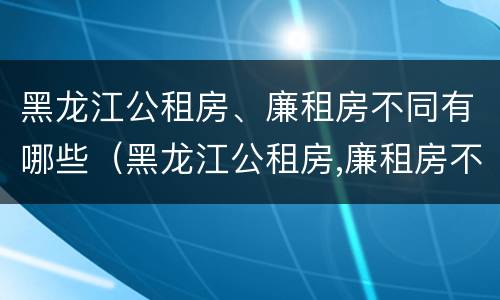 黑龙江公租房、廉租房不同有哪些（黑龙江公租房,廉租房不同有哪些区别）