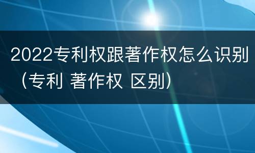 2022专利权跟著作权怎么识别（专利 著作权 区别）