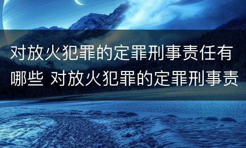 对放火犯罪的定罪刑事责任有哪些 对放火犯罪的定罪刑事责任有哪些处罚