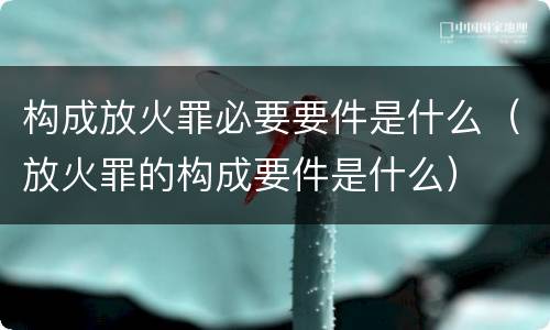 构成放火罪必要要件是什么（放火罪的构成要件是什么）