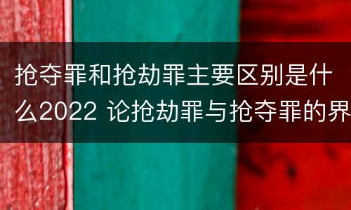 抢夺罪和抢劫罪主要区别是什么2022 论抢劫罪与抢夺罪的界限