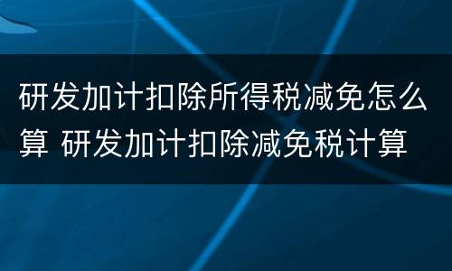 研发加计扣除所得税减免怎么算 研发加计扣除减免税计算