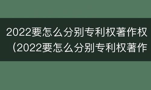 2022要怎么分别专利权著作权（2022要怎么分别专利权著作权的真假）