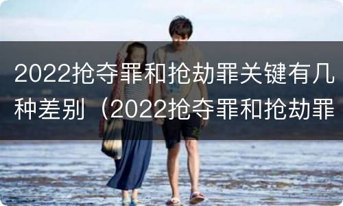 2022抢夺罪和抢劫罪关键有几种差别（2022抢夺罪和抢劫罪关键有几种差别是什么）