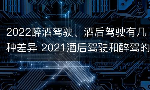 2022醉酒驾驶、酒后驾驶有几种差异 2021酒后驾驶和醉驾的区别