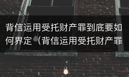 背信运用受托财产罪到底要如何界定（背信运用受托财产罪到底要如何界定犯罪）