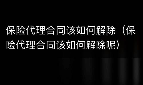 保险代理合同该如何解除（保险代理合同该如何解除呢）