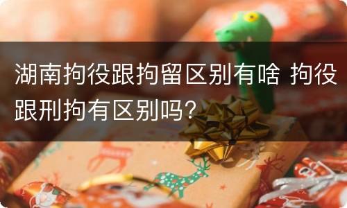 湖南拘役跟拘留区别有啥 拘役跟刑拘有区别吗?