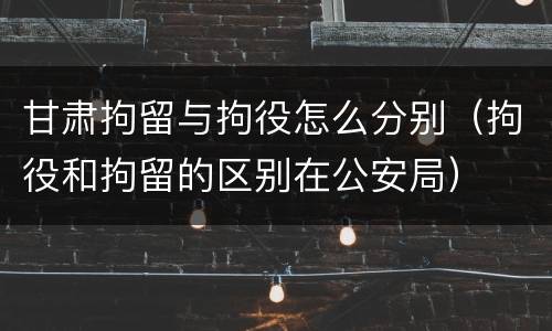 甘肃拘留与拘役怎么分别（拘役和拘留的区别在公安局）