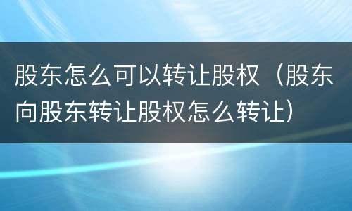 股东怎么可以转让股权（股东向股东转让股权怎么转让）