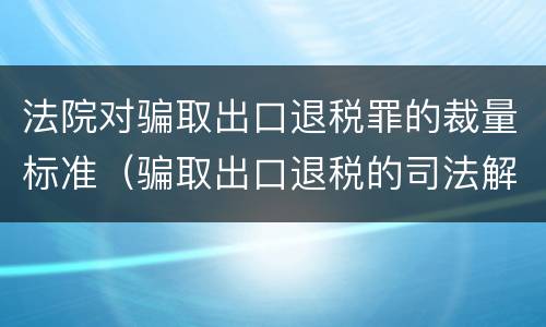 法院对骗取出口退税罪的裁量标准（骗取出口退税的司法解释）