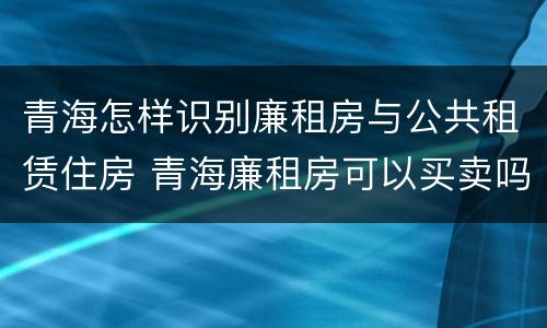 青海怎样识别廉租房与公共租赁住房 青海廉租房可以买卖吗