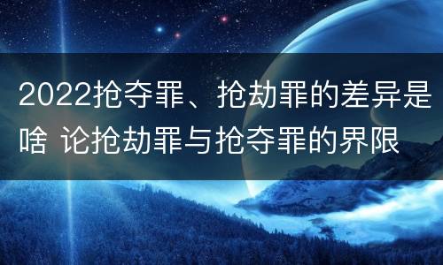 2022抢夺罪、抢劫罪的差异是啥 论抢劫罪与抢夺罪的界限