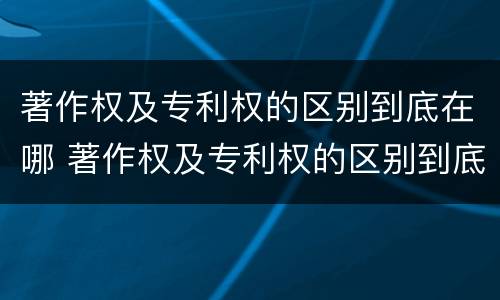 著作权及专利权的区别到底在哪 著作权及专利权的区别到底在哪里