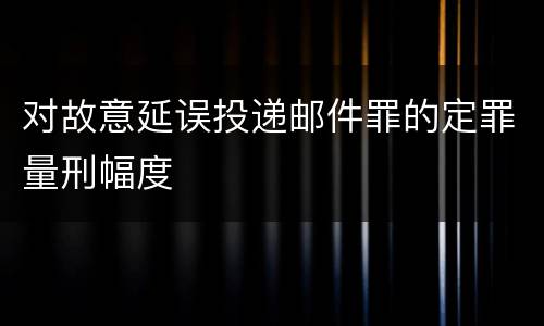 对故意延误投递邮件罪的定罪量刑幅度