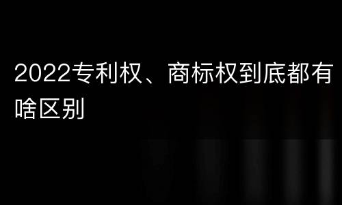 2022专利权、商标权到底都有啥区别