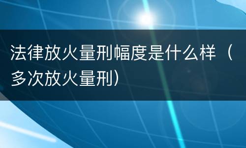 法律放火量刑幅度是什么样（多次放火量刑）