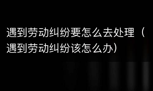 遇到劳动纠纷要怎么去处理（遇到劳动纠纷该怎么办）