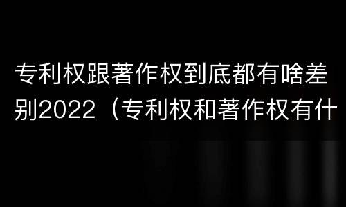 专利权跟著作权到底都有啥差别2022（专利权和著作权有什么区别）