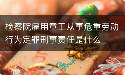 检察院雇用童工从事危重劳动行为定罪刑事责任是什么