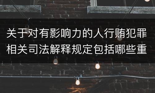 关于对有影响力的人行贿犯罪相关司法解释规定包括哪些重要内容