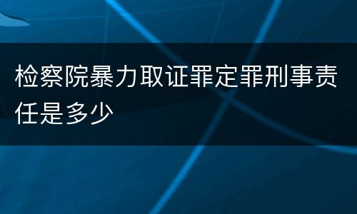 检察院暴力取证罪定罪刑事责任是多少