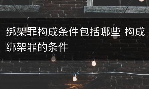 绑架罪构成条件包括哪些 构成绑架罪的条件