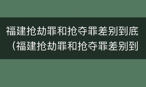 福建抢劫罪和抢夺罪差别到底（福建抢劫罪和抢夺罪差别到底是什么）