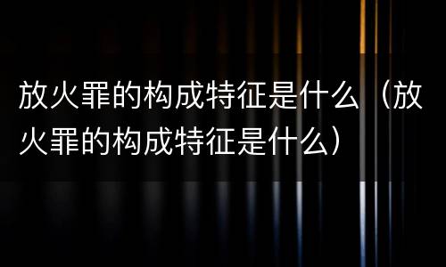 放火罪的构成特征是什么（放火罪的构成特征是什么）