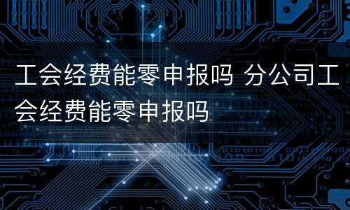 工会经费能零申报吗 分公司工会经费能零申报吗