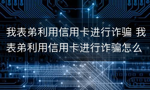 我表弟利用信用卡进行诈骗 我表弟利用信用卡进行诈骗怎么处理