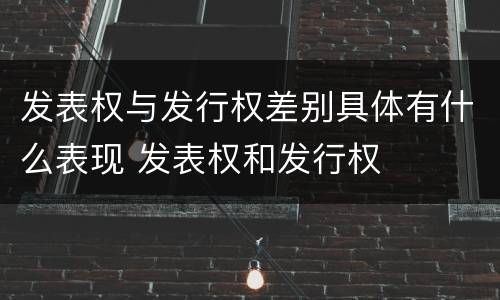 发表权与发行权差别具体有什么表现 发表权和发行权