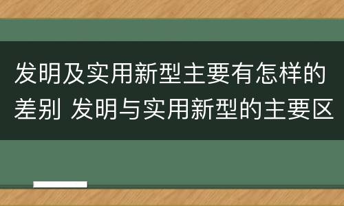 发明及实用新型主要有怎样的差别 发明与实用新型的主要区别