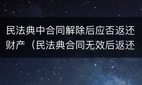 民法典中合同解除后应否返还财产（民法典合同无效后返还财产）