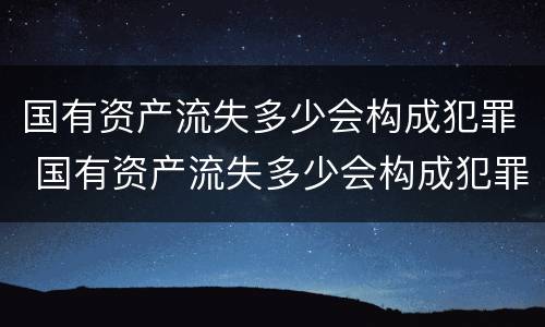 国有资产流失多少会构成犯罪 国有资产流失多少会构成犯罪案件